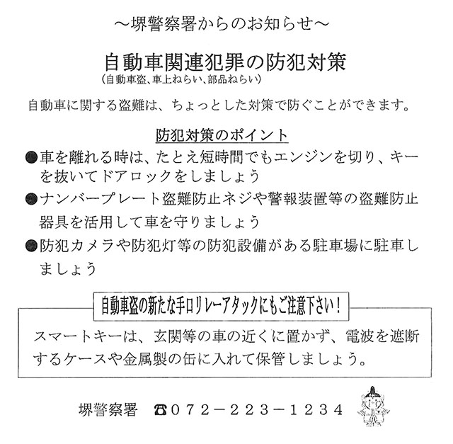 堺警察署からのお知らせ～あなたの愛車、狙われています～大阪府下で、自動車の盗難被害が多発しています。
新たな手口「リレーアタック」にご注意下さい。
リレーアタックとは
犯人がスマートキーから発信される微弱な電波信号を特殊な装置で受信・転送し、車のキーを解錠する手口のこと
リレーアタック対策
★スマートキーは電波信号を遮断するケースに入れて持ち歩きましょう
★自宅ではスマートキーを金属製の缶に入れて保管しましょう
その他の自動車盗難の対策として
■車を離れる際は短時間でもエンジンを切り、ドアロックをしましょう
■防犯カメラなど防犯設備が整った明るい駐車場に駐めましょう
■ハンドルロックやタイヤロックなど二重三重の対策をしましょう
加えて車上ねらいにもご注意を！車内からっぽ作戦推進中！
堺警察署０７２－２２３－１２３４